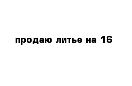 продаю литье на 16